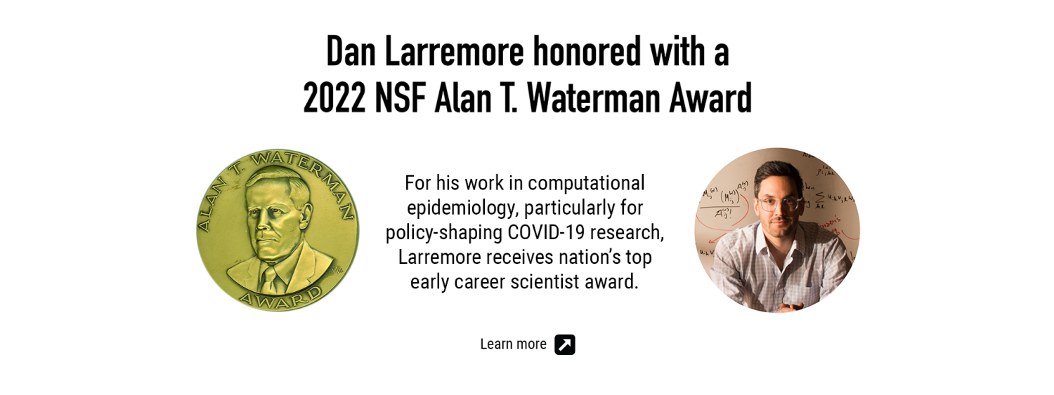 Dan Larremore honored with a 2022 NSF Alan T. Waterman Award for his work in computational epidemiology, particularly for policy-shaping COVID-19 research, Larremore receives nation’s top early career scientist award.